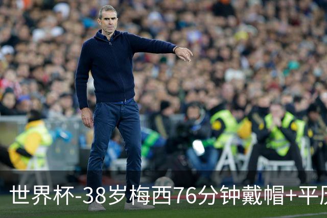 世界杯-38岁梅西76分钟戴帽+平历史纪录 阿根廷3-0阿尔及利亚