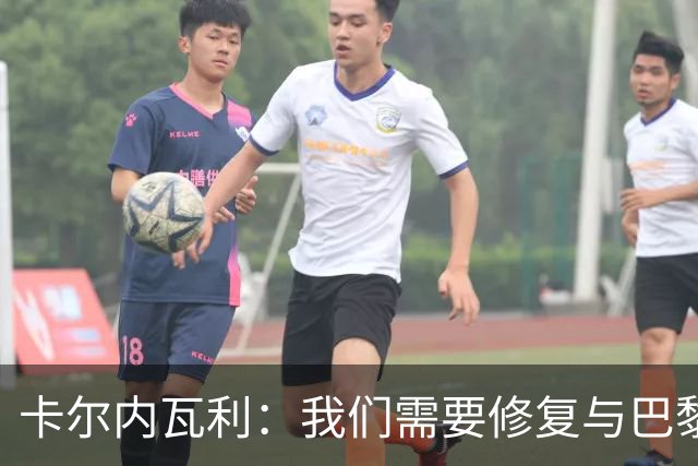 卡尔内瓦利：我们需要修复与巴黎之间的关系；我不会主动追球员