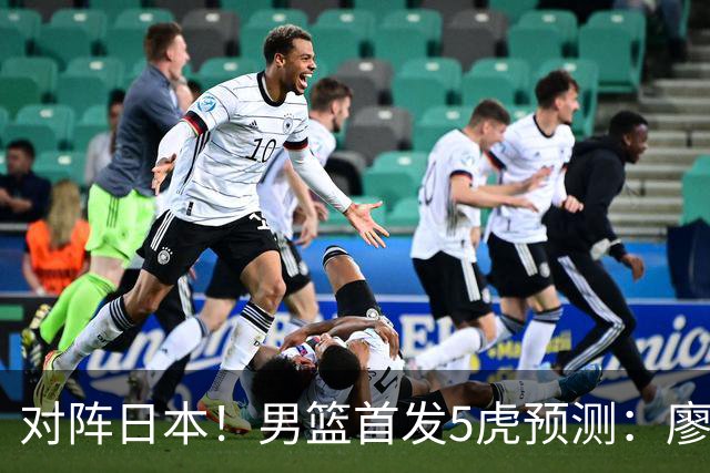 对阵日本！男篮首发5虎预测：廖三宁只能替补，赵继伟搭配杨瀚森