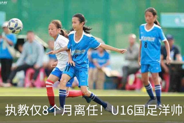 执教仅8个月离任！U16国足洋帅官宣下课，冰火战绩折射青训选人难题