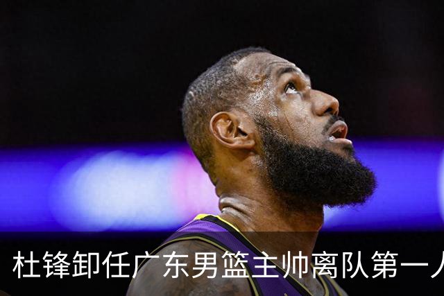 杜锋卸任广东男篮主帅离队第一人？曝杜润旺顶薪加盟南京同曦