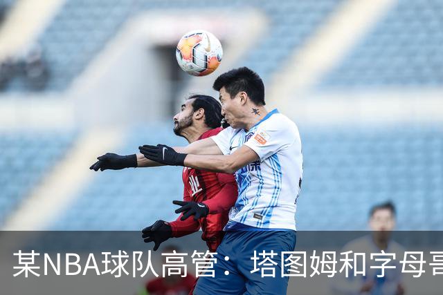 某NBA球队高管：塔图姆和字母哥的上限极高 但是球队会缺乏深度