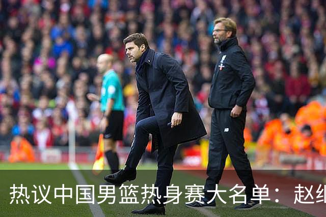 热议中国男篮热身赛大名单：赵继伟成年龄最大老将 广东中锋有望获重用