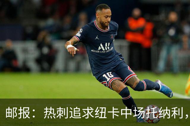 邮报：热刺追求纽卡中场托纳利，德泽尔比面临说服球员的挑战
