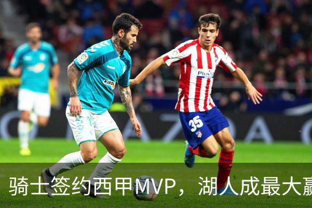 骑士签约西甲MVP，湖人成最大赢家，压价获得顶级锋线