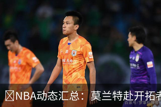 🚨NBA动态汇总：莫兰特赴开拓者 哈登商讨续约 追梦助力追詹眉